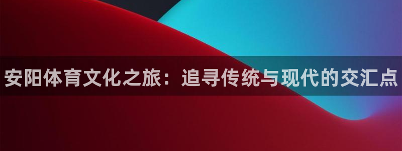 凯发官网下载注册：安阳体育文化之旅：追寻传统与现代的交汇点